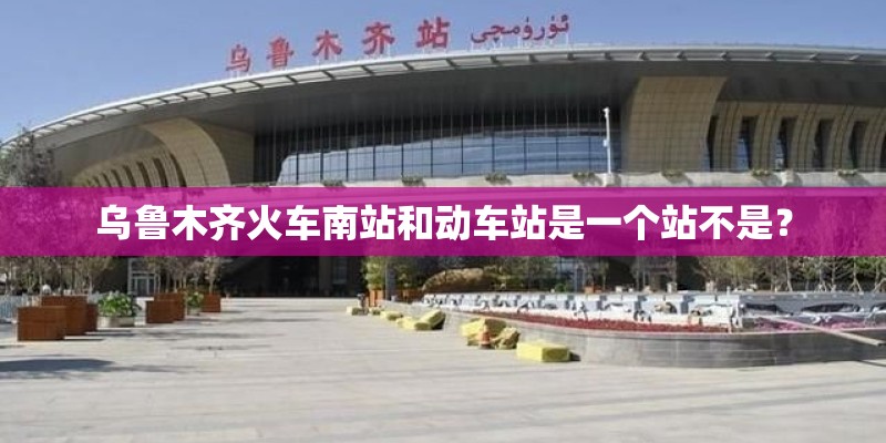 乌鲁木齐火车南站和动车站是一个站不是？