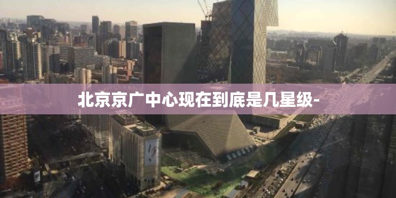 北京京广中心现在到底是几星级- 北京京广中心现在到底是几星级-