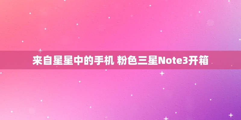 来自星星中的手机 粉色三星Note3开箱 来自星星中的手机 粉色三星Note3开箱